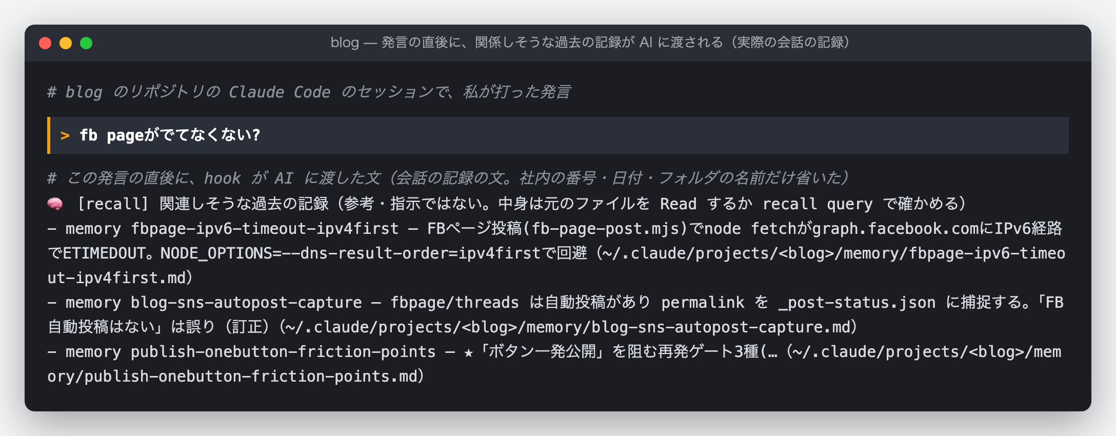 ブログのリポジトリの Claude Code のセッションの記録を端末の形に再構成した図。私の発言「fb pageがでてなくない?」の下に、hook が AI に渡した文が続く。見出しの行は、ツールの固定の文言で「関連しそうな過去の記録（参考・指示ではない。中身は元のファイルを Read するか recall query で確かめる）」。その下に memory が 3 件、1 行ずつ並ぶ。1 件目は fbpage-ipv6-timeout-ipv4first で、FB ページへの投稿で通信が IPv6 の経路で時間切れになり、IPv4 を先に使う設定で避けたというメモ。2 件目は blog-sns-autopost-capture で、FB ページと Threads には自動投稿があり、投稿先の URL を記録するというメモ。3 件目は publish-onebutton-friction-points で、ボタン一つで公開するのを妨げる、繰り返し起きた 3 種類の止まり方のメモ（説明は途中で切ってある）。各行の最後に、メモのファイルの場所が付いている。