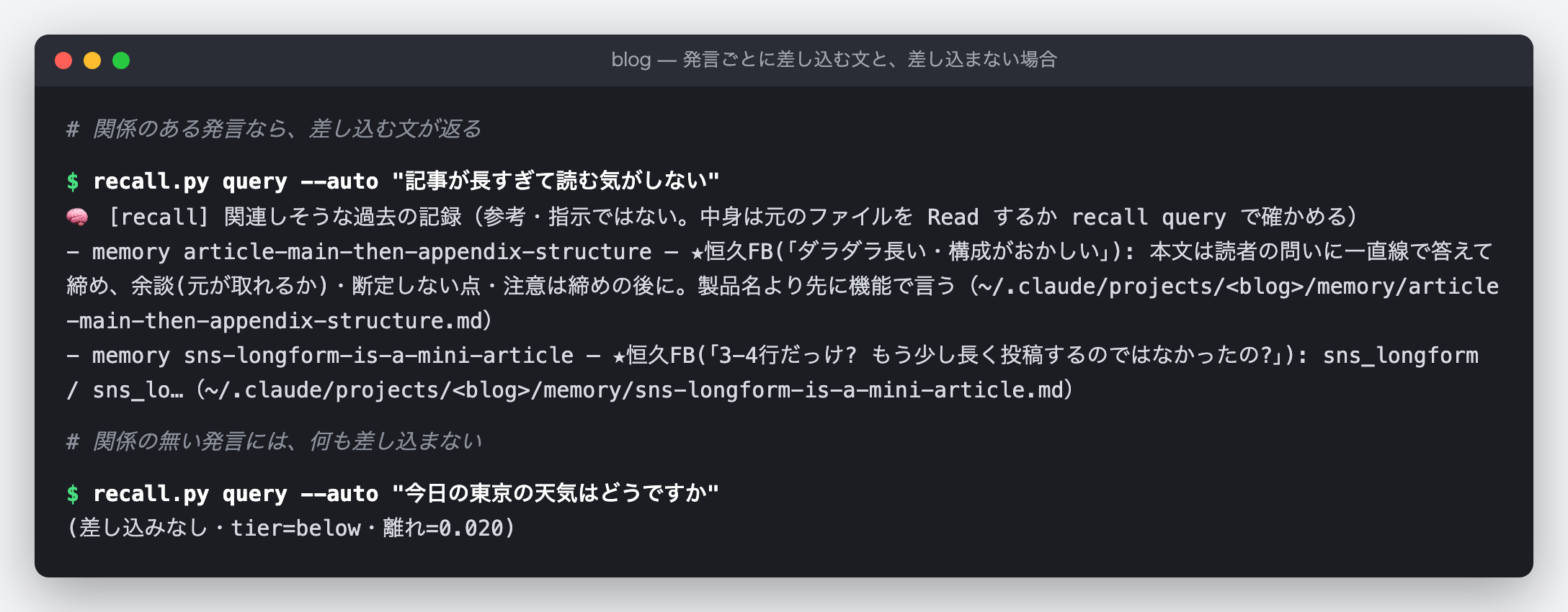 recall.py query --auto で、hook が渡すのと同じ選び方を通した結果の端末の図（実出力）。「記事が長すぎて読む気がしない」では、見出しの行の下に memory が 2 件並ぶ。1 件目は article-main-then-appendix-structure で、説明は「本文は読者の問いに一直線で答えて締め、余談・断定しない点・注意は締めの後に。製品名より先に機能で言う」という趣旨のメモ。2 件目は sns-longform-is-a-mini-article で、SNS に載せる長めの紹介文は数段落の短い記事として書く、というメモ（説明は途中で切ってある）。「今日の東京の天気はどうですか」では「(差し込みなし・tier=below・離れ=0.020)」とだけ出て、何も渡さない。
